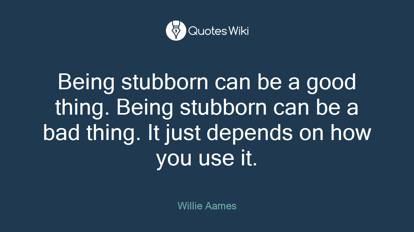 Being stubborn can be a good thing. Being stubborn can be a bad thing. It just depends on how you use it.