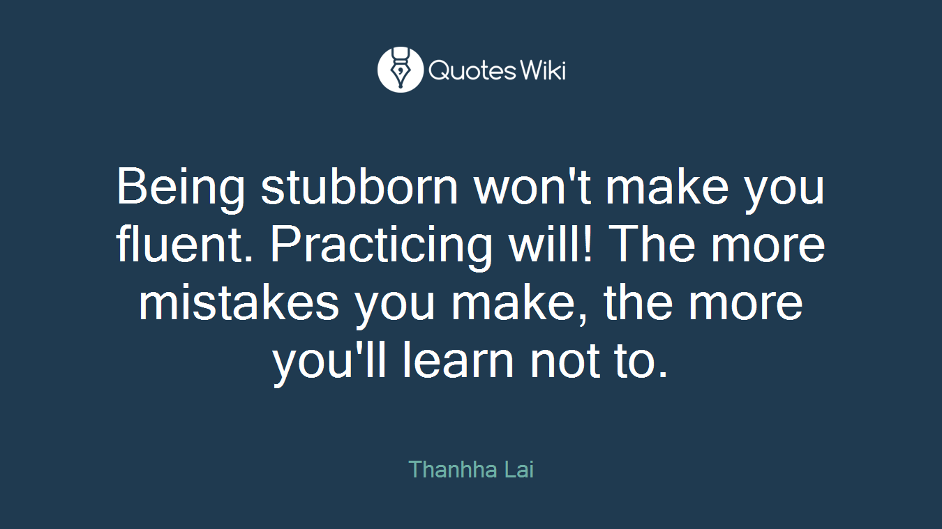 Being stubborn won't make you fluent. Practicing will! The more mistakes you make, the more you'll learn not to.