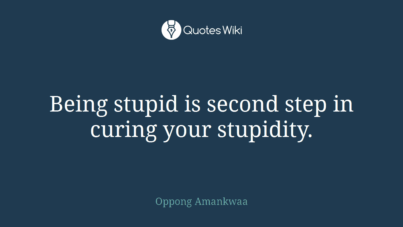 Being stupid is second step in curing your stupidity.