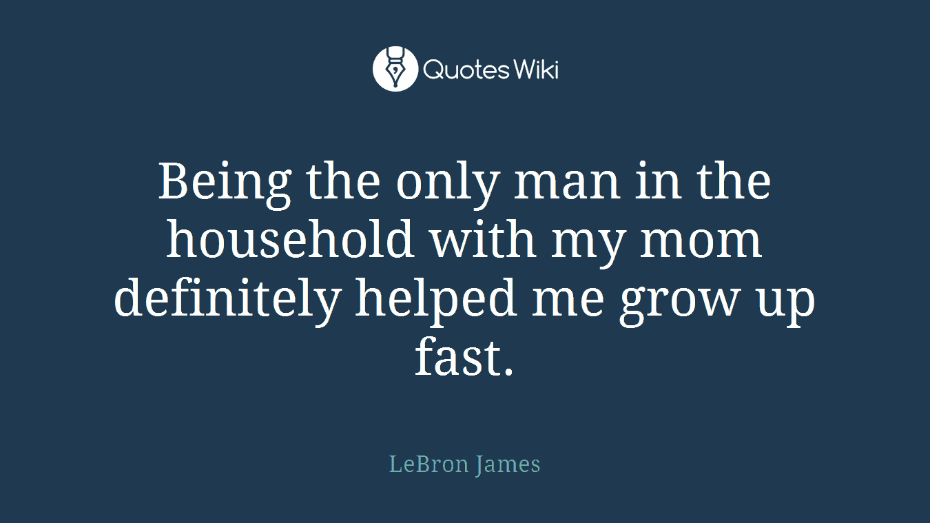 Being the only man in the household with my mom definitely helped me grow up fast.