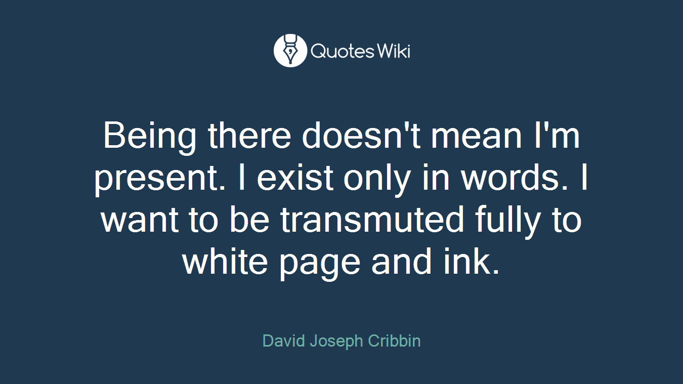 Being there doesn't mean I'm present. I exist only in words. I want to be transmuted fully to white page and ink.