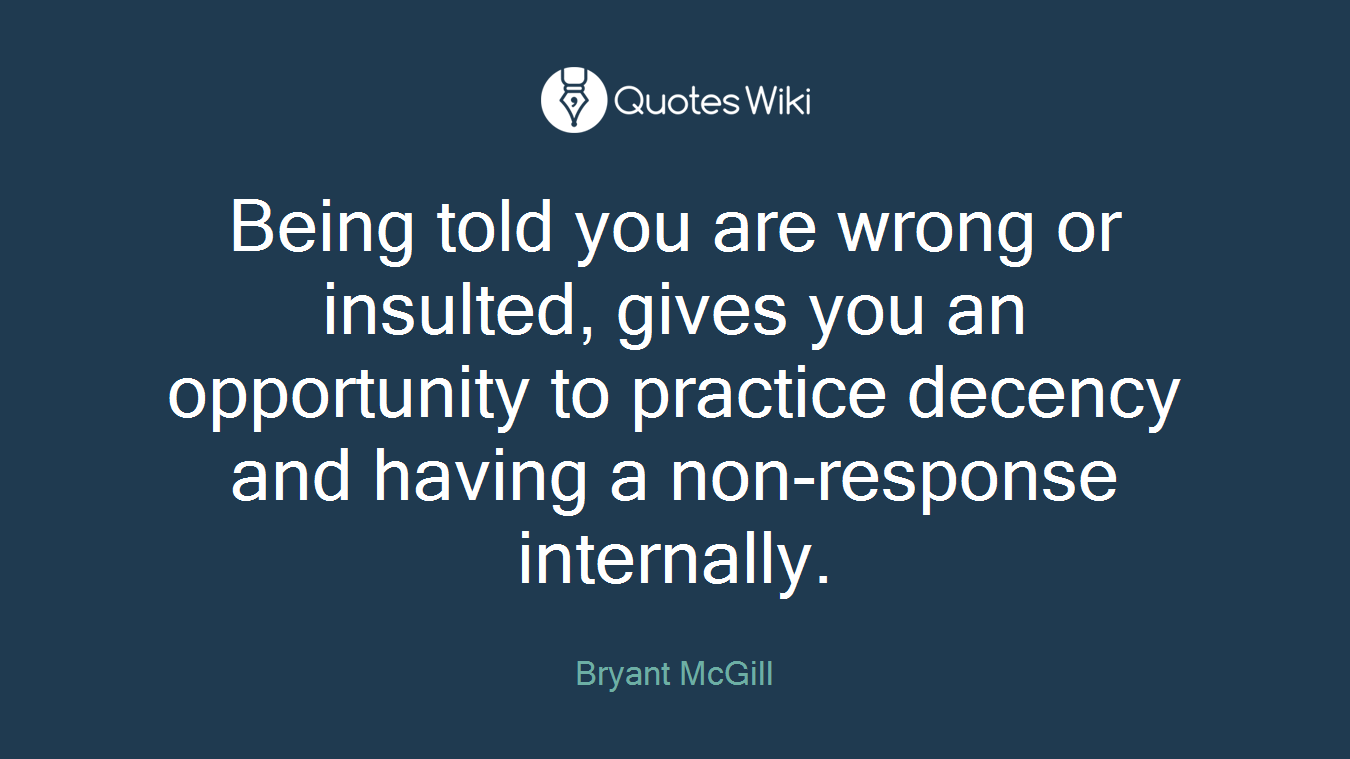 Being told you are wrong or insulted, gives you an opportunity to practice decency and having a non-response internally.