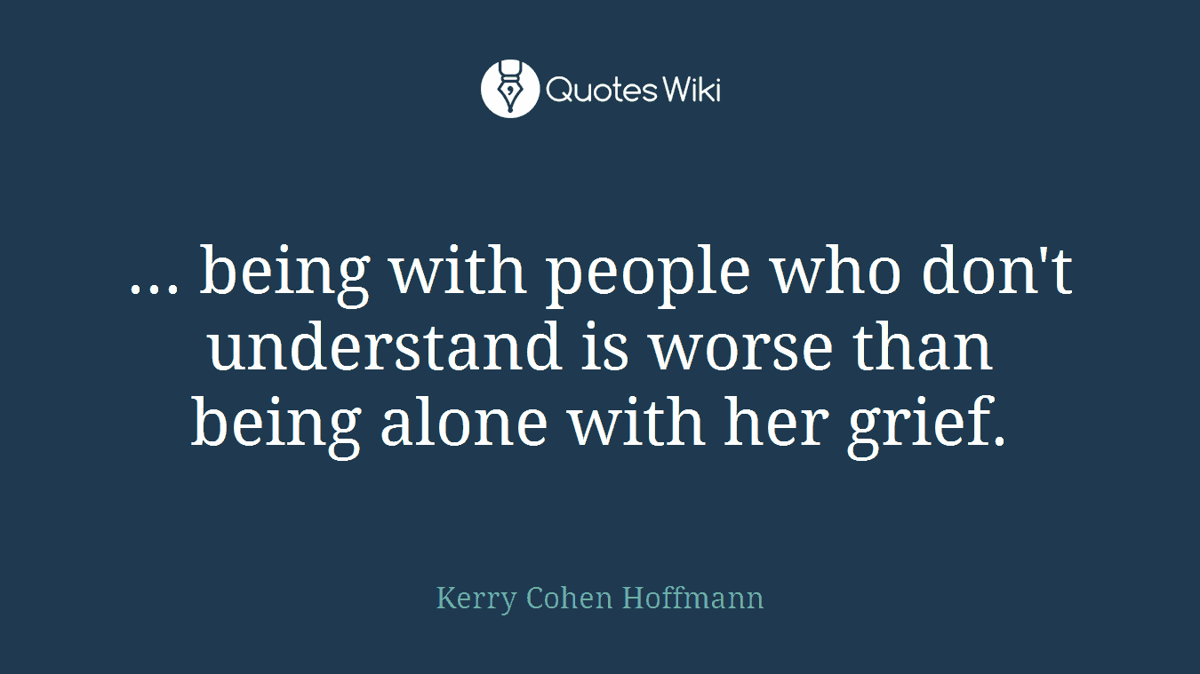 ... being with people who don't understand is worse than being alone with her grief.