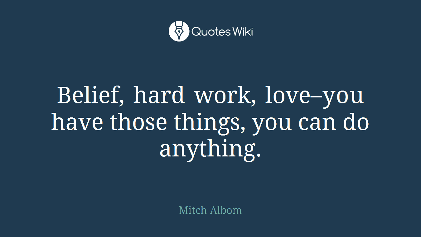 Belief, hard work, love–you have those things, you can do anything.