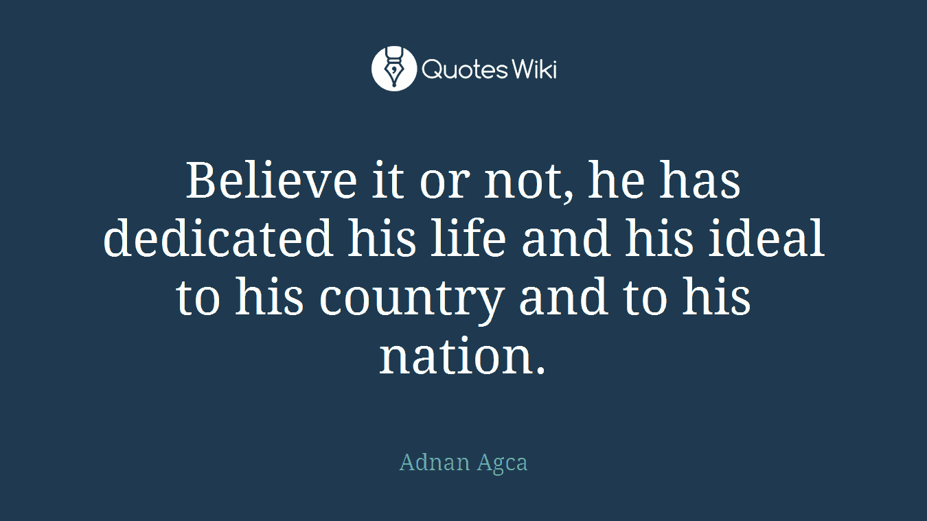 Believe it or not, he has dedicated his life and his ideal to his country and to his nation.