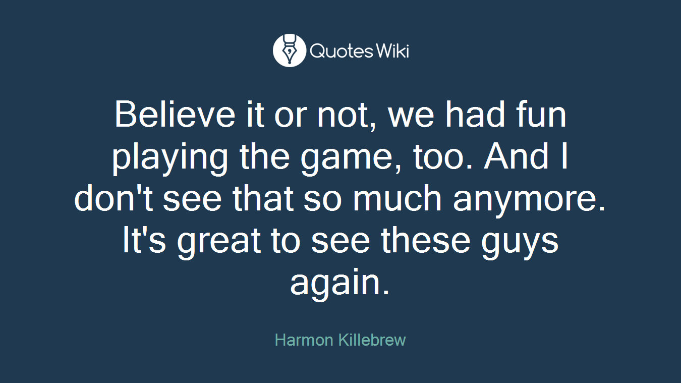 Believe it or not, we had fun playing the game, too. And I don't see that so much anymore. It's great to see these guys again.