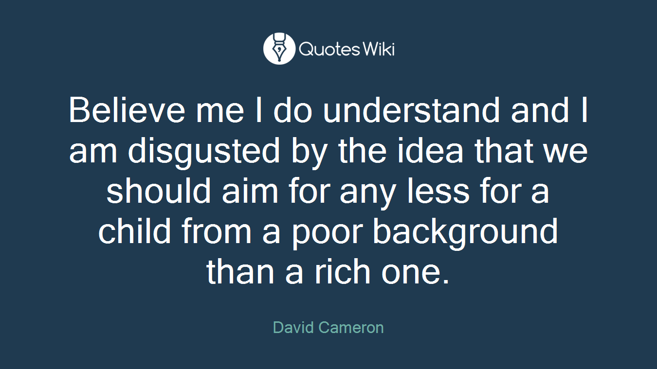 Believe me I do understand and I am disgusted by the idea that we should aim for any less for a child from a poor background than a rich one.