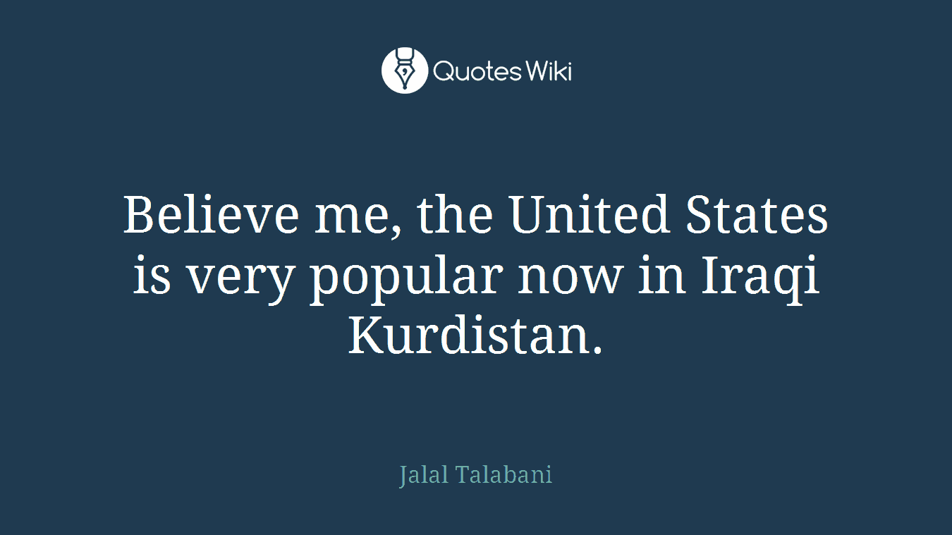 Believe me, the United States is very popular now in Iraqi Kurdistan.