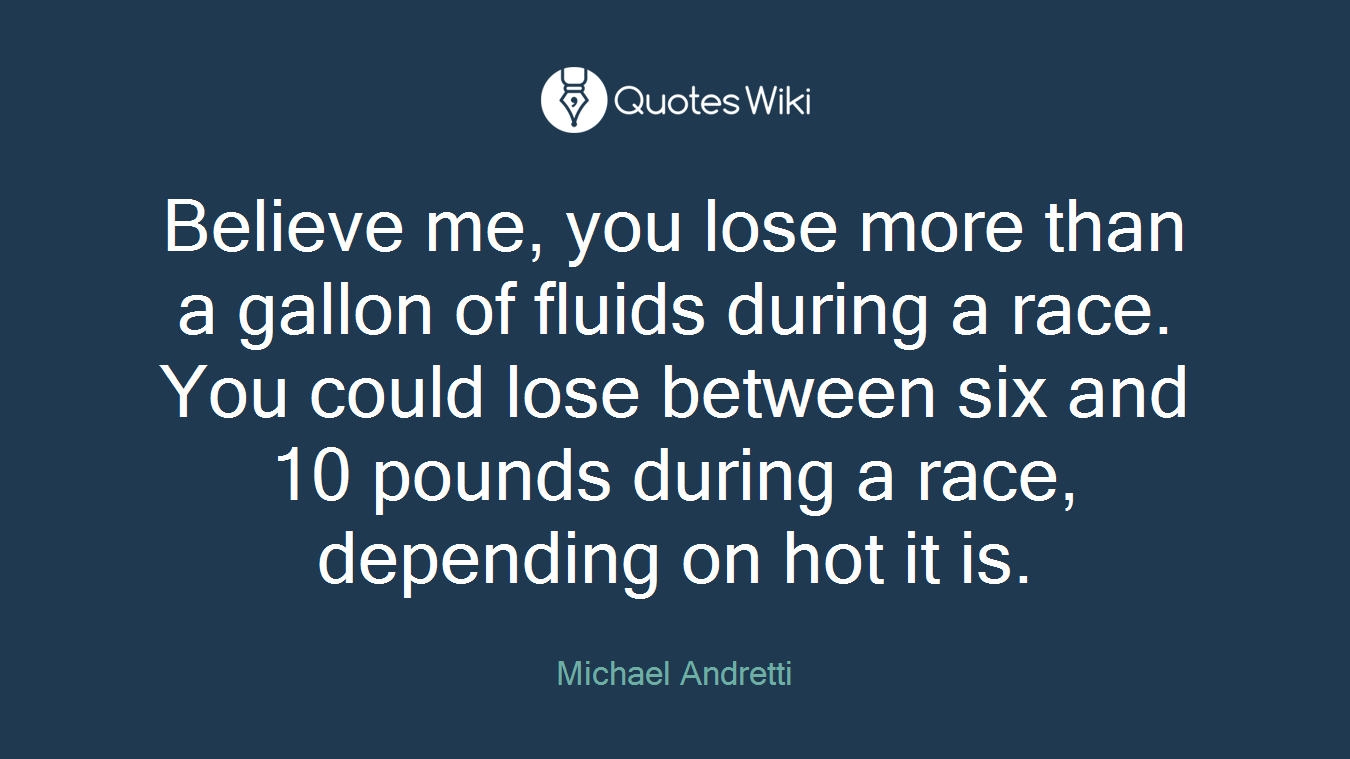 Believe me, you lose more than a gallon of fluids during a race. You could lose between six and 10 pounds during a race, depending on hot it is.