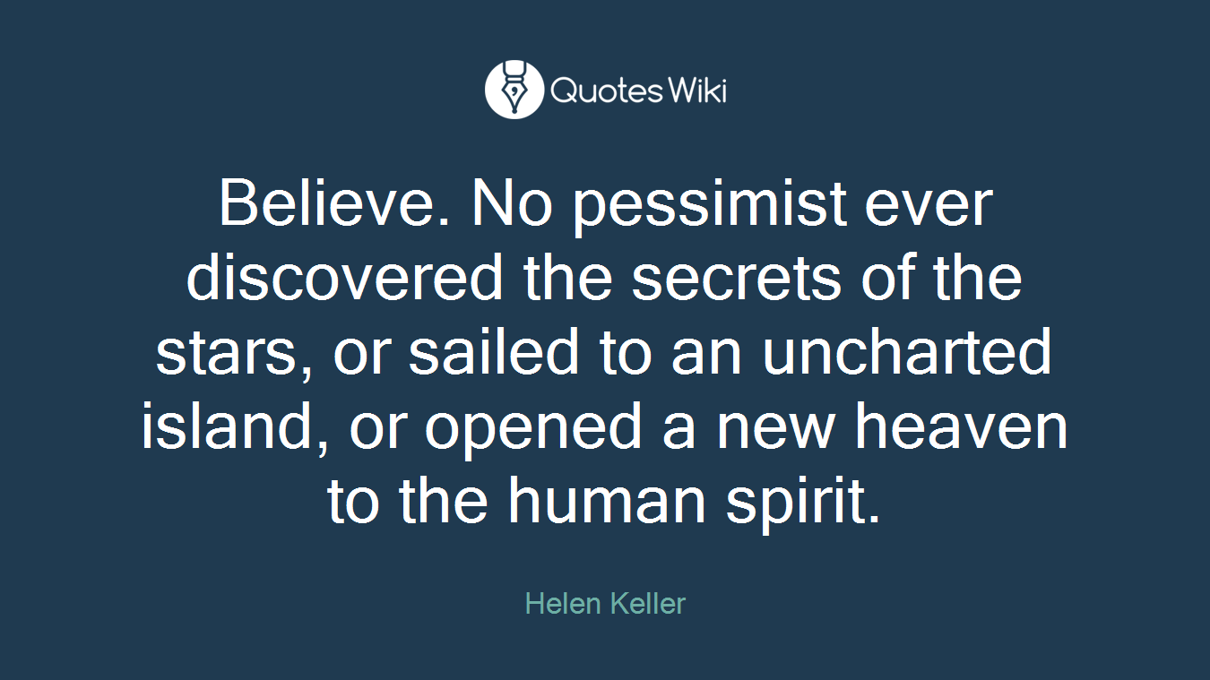 Believe. No pessimist ever discovered the secrets of the stars, or sailed to an uncharted island, or opened a new heaven to the human spirit.