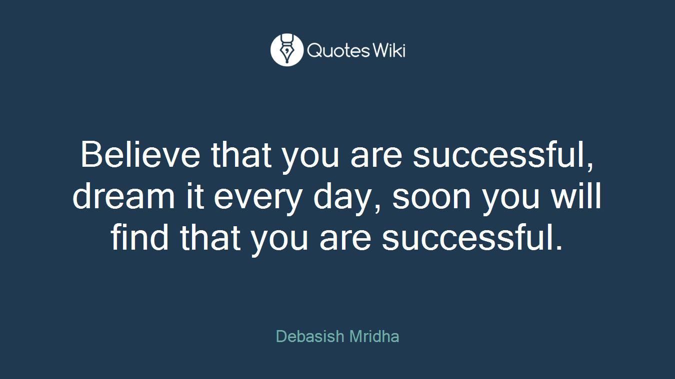 Believe that you are successful, dream it every day, soon you will find that you are successful.