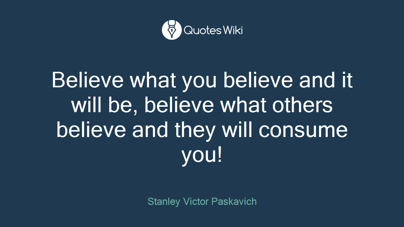 Believe what you believe and it will be, believe what others believe and they will consume you!