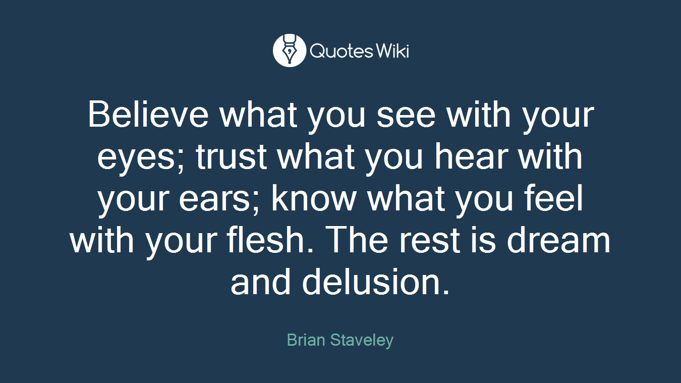 Believe what you see with your eyes; trust what you hear with your ears; know what you feel with your flesh. The rest is dream and delusion.
