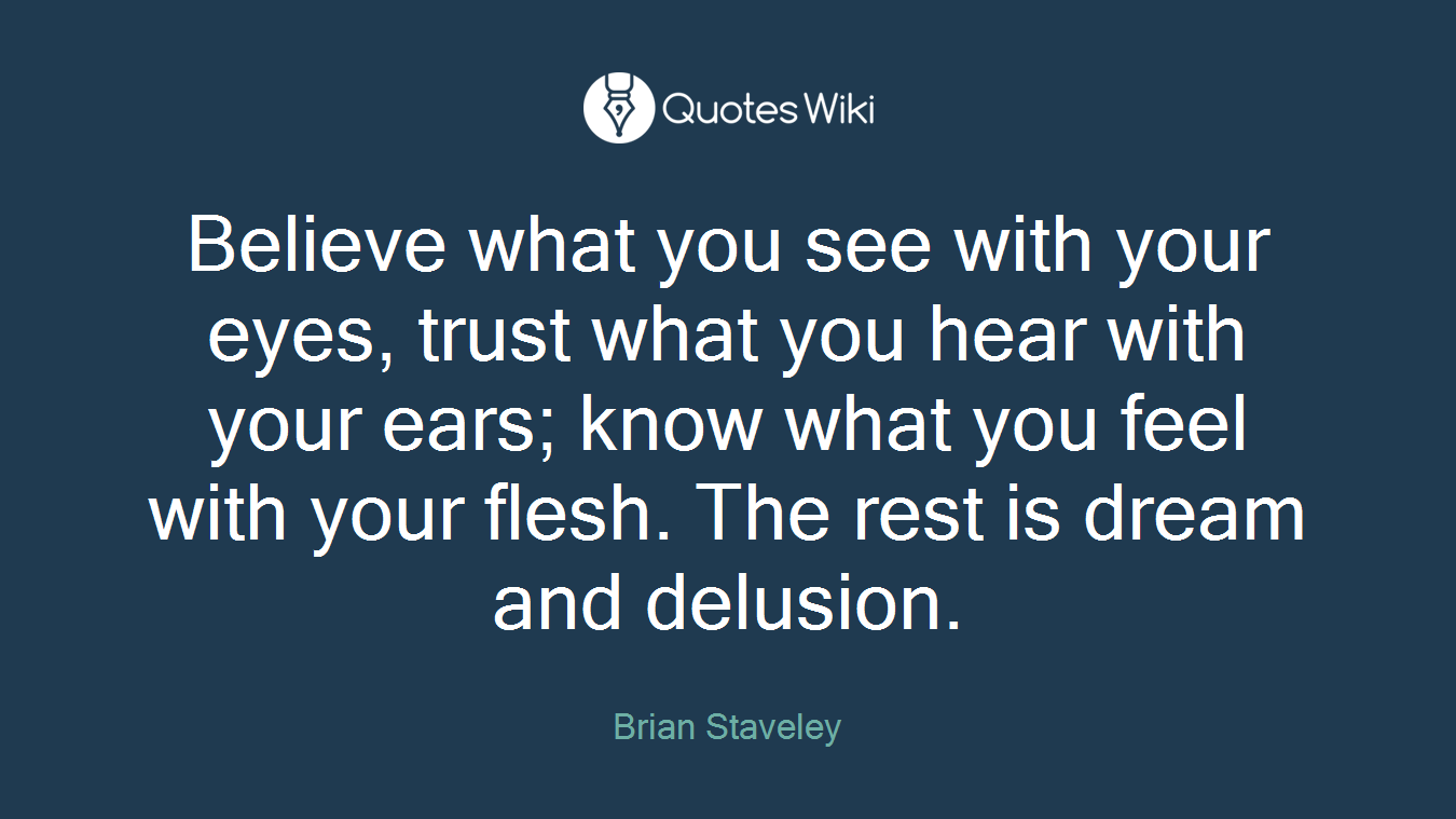 Believe what you see with your eyes, trust what you hear with your ears; know what you feel with your flesh. The rest is dream and delusion.