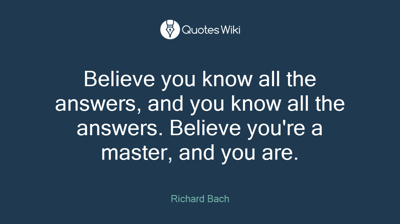 Believe you know all the answers, and you know all the answers. Believe you're a master, and you are.