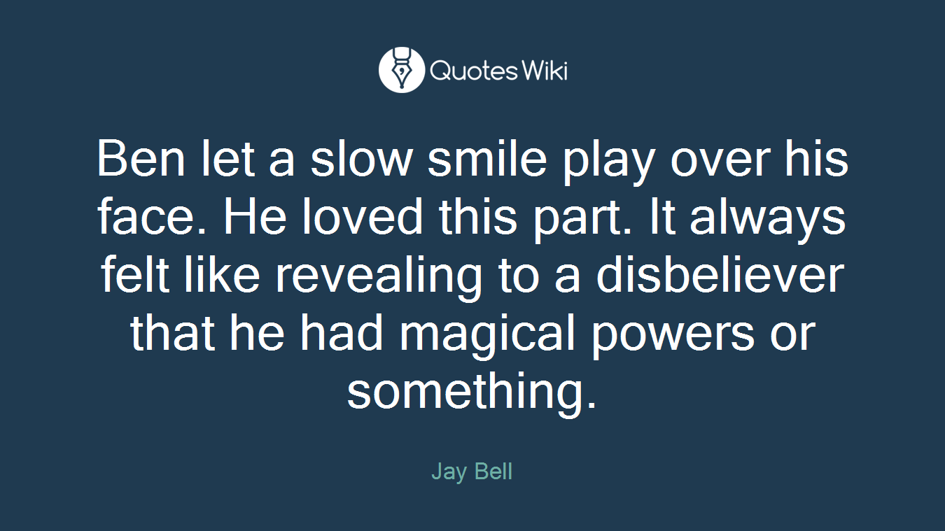 Ben let a slow smile play over his face. He loved this part. It always felt like revealing to a disbeliever that he had magical powers or something.