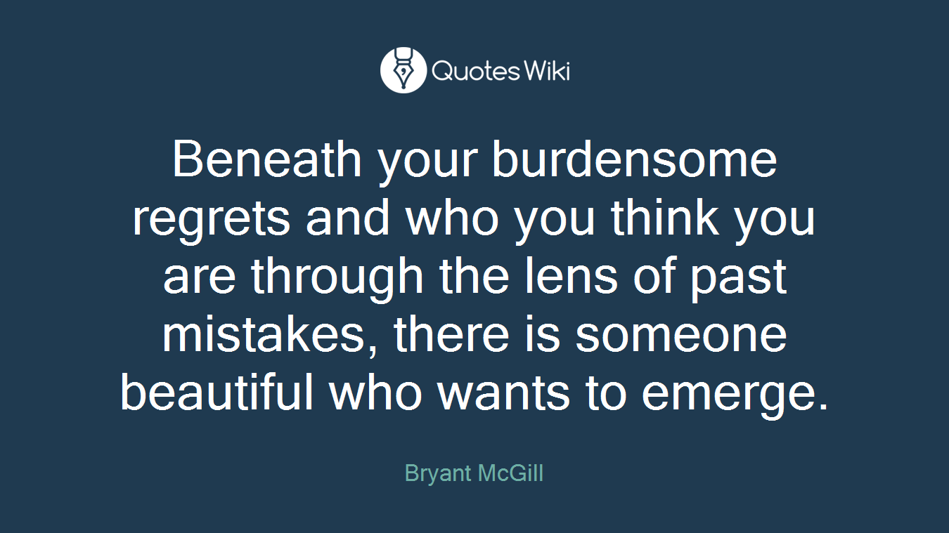 Beneath your burdensome regrets and who you think you are through the lens of past mistakes, there is someone beautiful who wants to emerge.