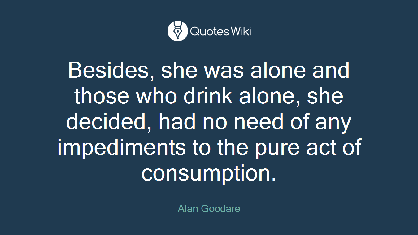 Besides, she was alone and those who drink alone, she decided, had no need of any impediments to the pure act of consumption.
