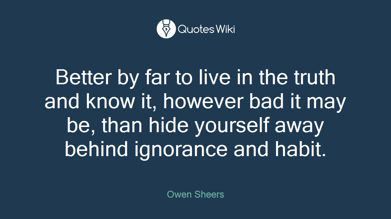 Better by far to live in the truth and know it, however bad it may be, than hide yourself away behind ignorance and habit.