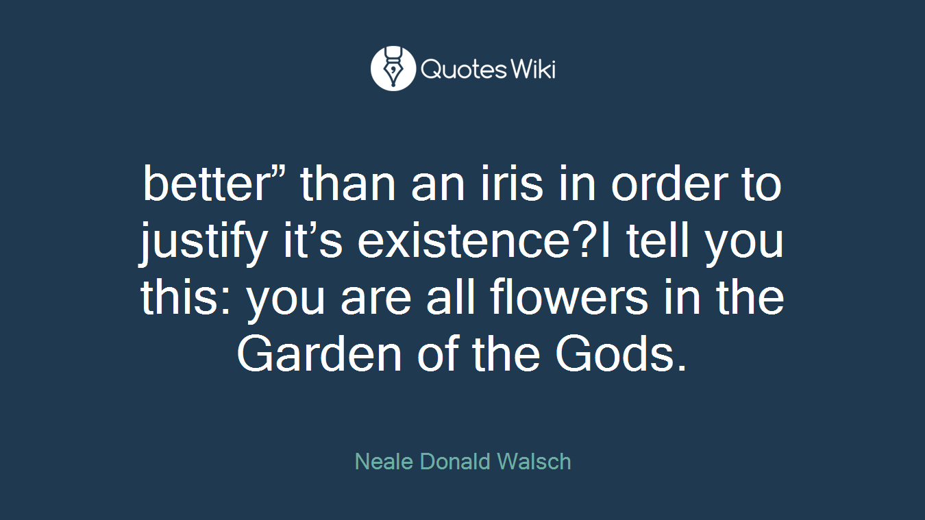 better” than an iris in order to justify it’s existence?I tell you this: you are all flowers in the Garden of the Gods.