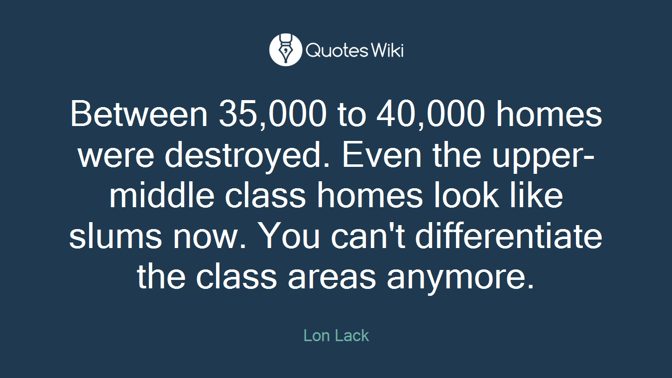 Between 35,000 to 40,000 homes were destroyed. Even the upper-middle class homes look like slums now. You can't differentiate the class areas anymore.