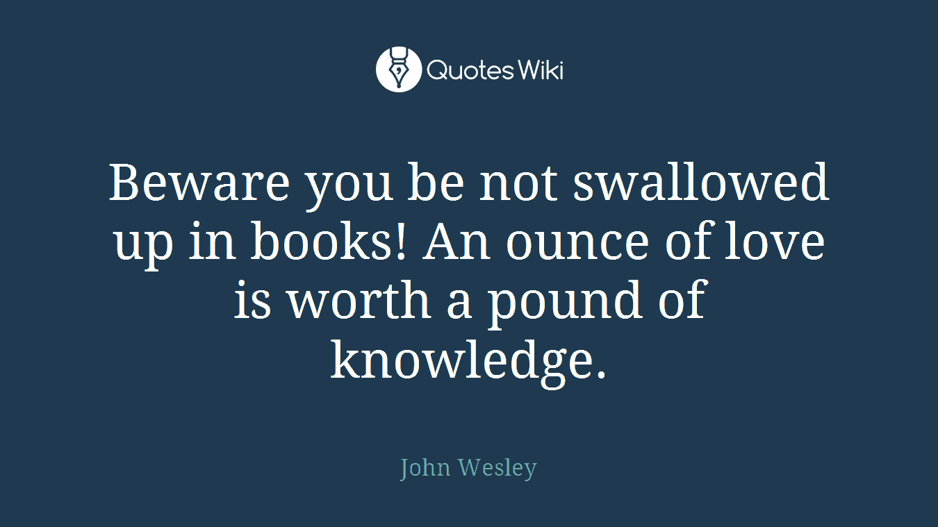 Beware you be not swallowed up in books! An ounce of love is worth a pound of knowledge.