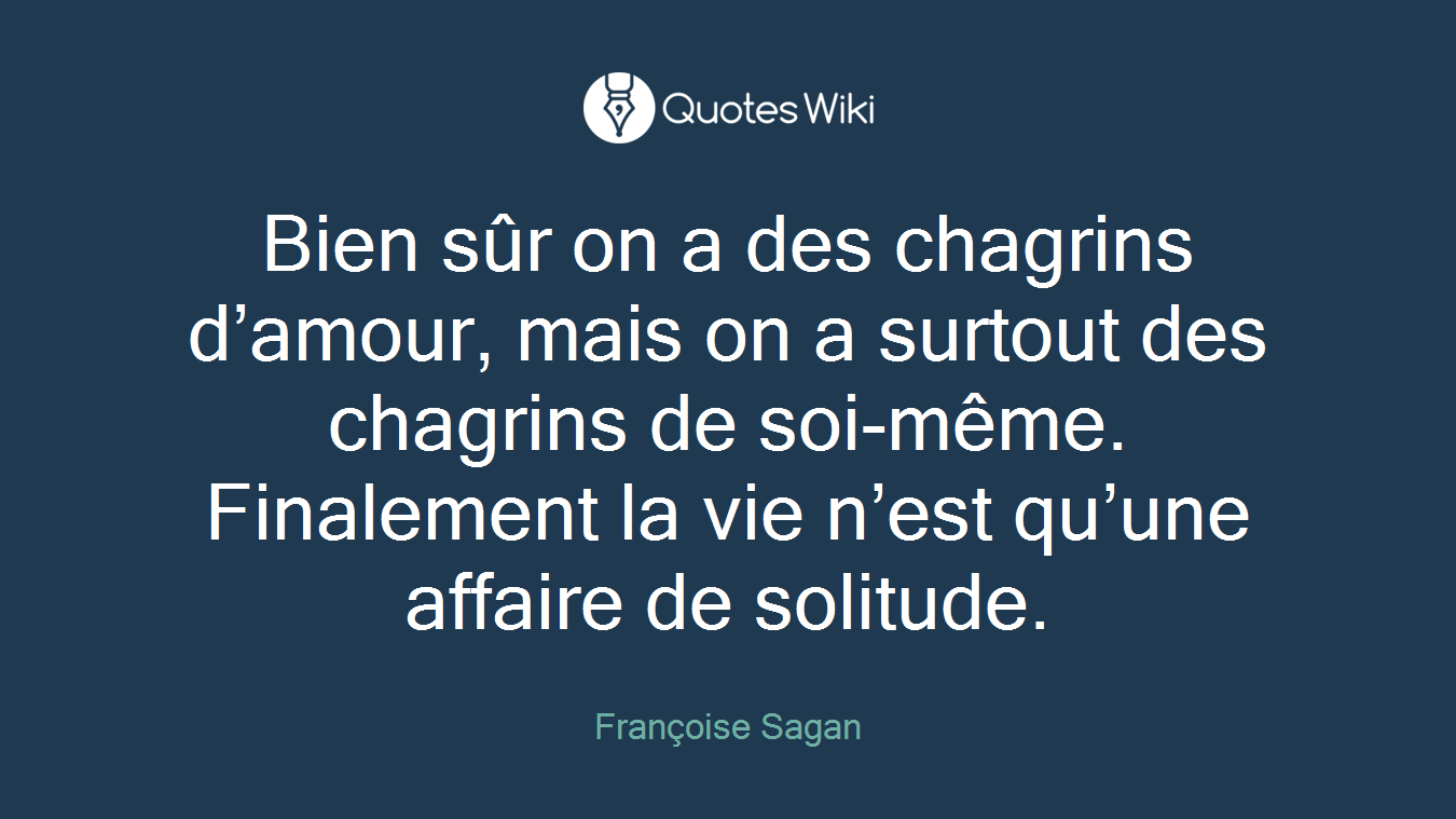 Bien sûr on a des chagrins d’amour, mais on a surtout des chagrins de soi-même. Finalement la vie n’est qu’une affaire de solitude.