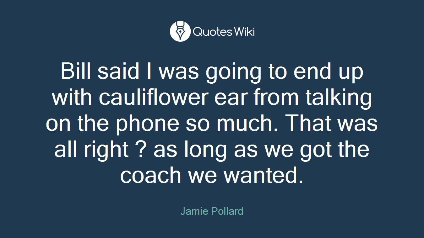 Bill said I was going to end up with cauliflower ear from talking on the phone so much. That was all right ? as long as we got the coach we wanted.