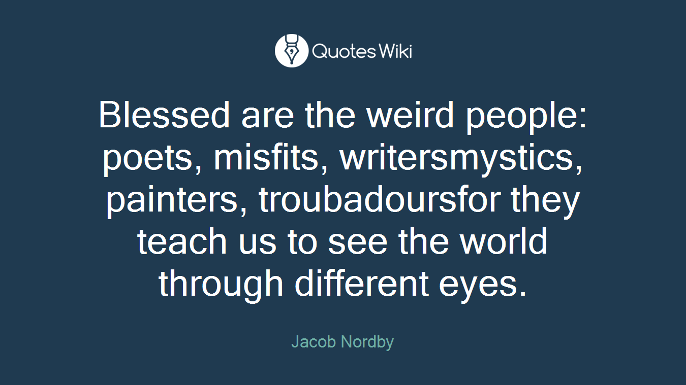 Blessed are the weird people: poets, misfits, writersmystics, painters, troubadoursfor they teach us to see the world through different eyes.