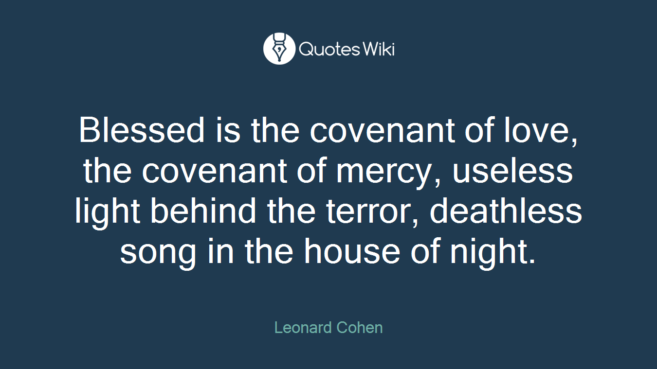 Blessed is the covenant of love, the covenant of mercy, useless light behind the terror, deathless song in the house of night.