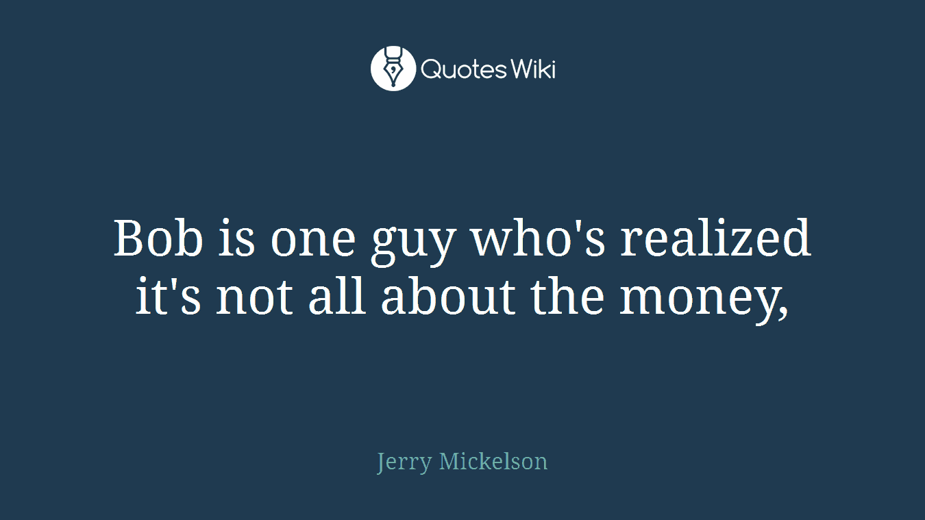 Bob is one guy who's realized it's not all about the money,