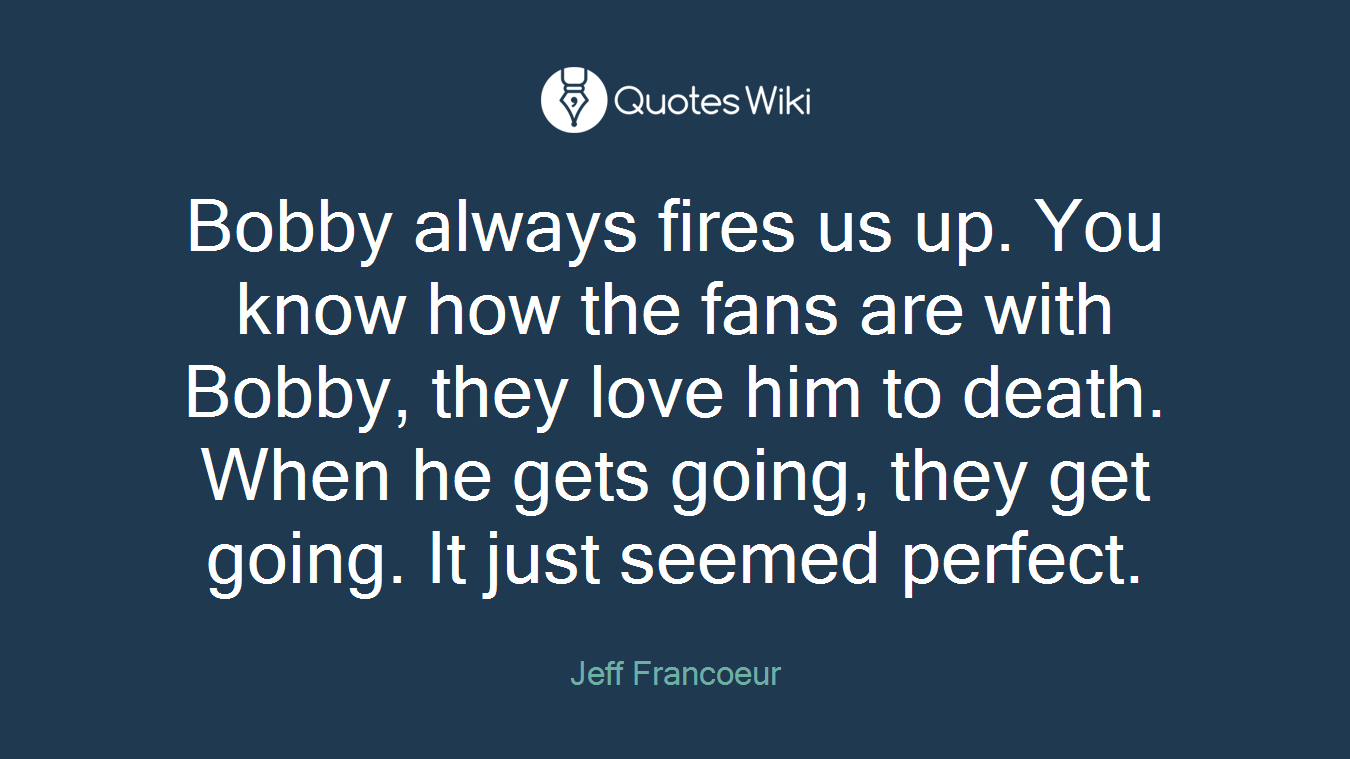 Bobby always fires us up. You know how the fans are with Bobby, they love him to death. When he gets going, they get going. It just seemed perfect.