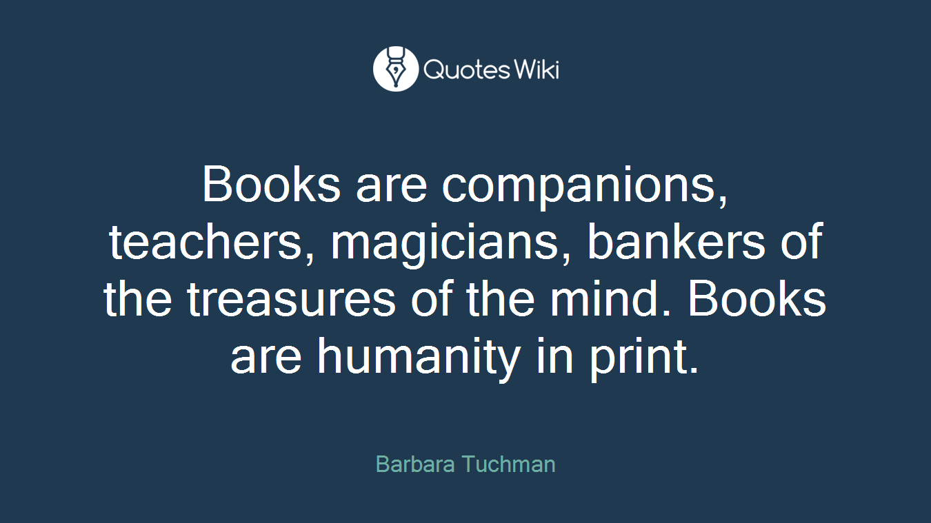 Books are companions, teachers, magicians, bankers of the treasures of the mind. Books are humanity in print.