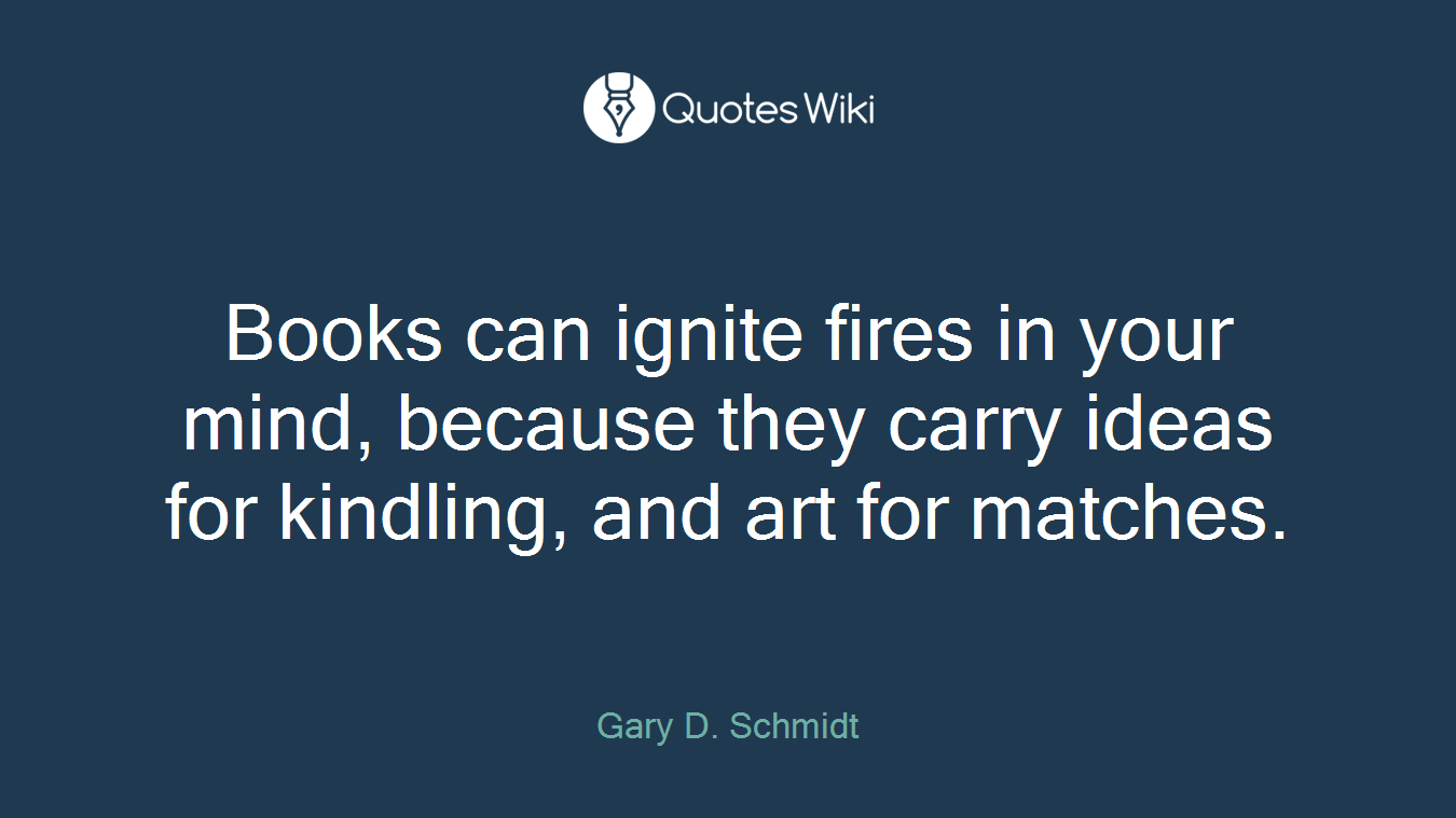 Books can ignite fires in your mind, because they carry ideas for kindling, and art for matches.