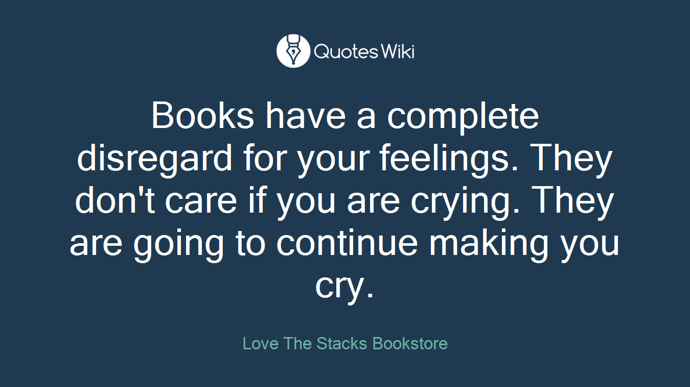 Books have a complete disregard for your feelings. They don't care if you are crying. They are going to continue making you cry.