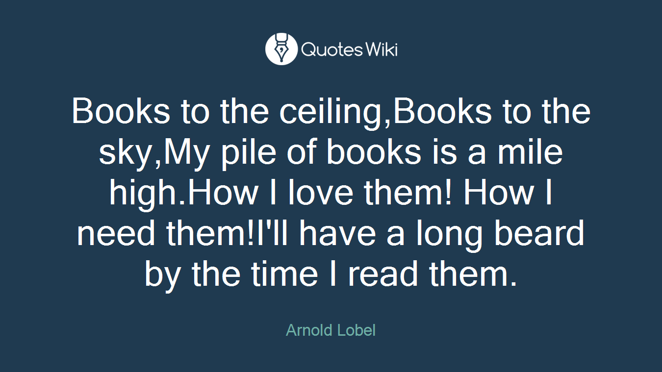 Books to the ceiling,Books to the sky,My pile of books is a mile high.How I love them! How I need them!I'll have a long beard by the time I read them.