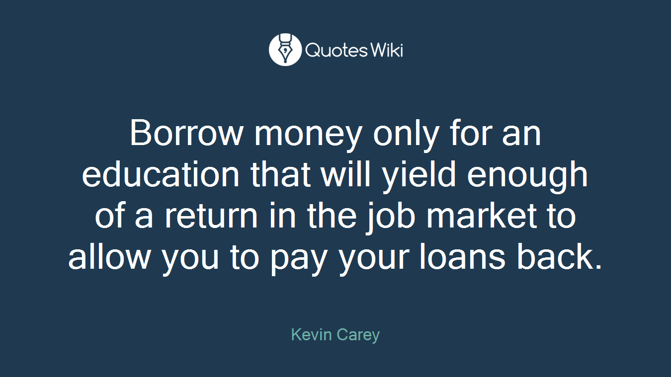 Borrow money only for an education that will yield enough of a return in the job market to allow you to pay your loans back.