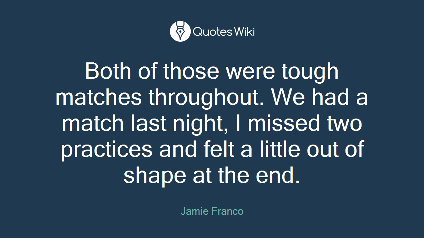 Both of those were tough matches throughout. We had a match last night, I missed two practices and felt a little out of shape at the end.