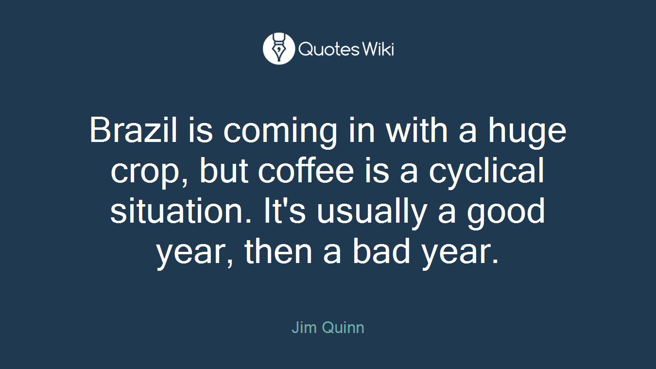 Brazil is coming in with a huge crop, but coffee is a cyclical situation. It's usually a good year, then a bad year.