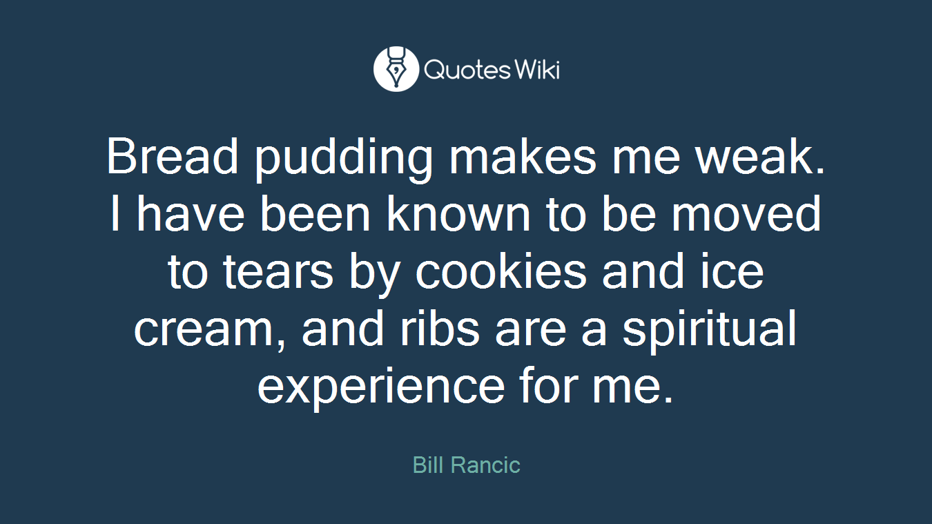 Bread pudding makes me weak. I have been known to be moved to tears by cookies and ice cream, and ribs are a spiritual experience for me.