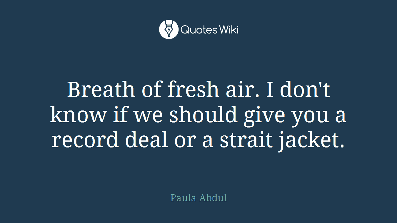 Breath of fresh air. I don't know if we should give you a record deal or a strait jacket.