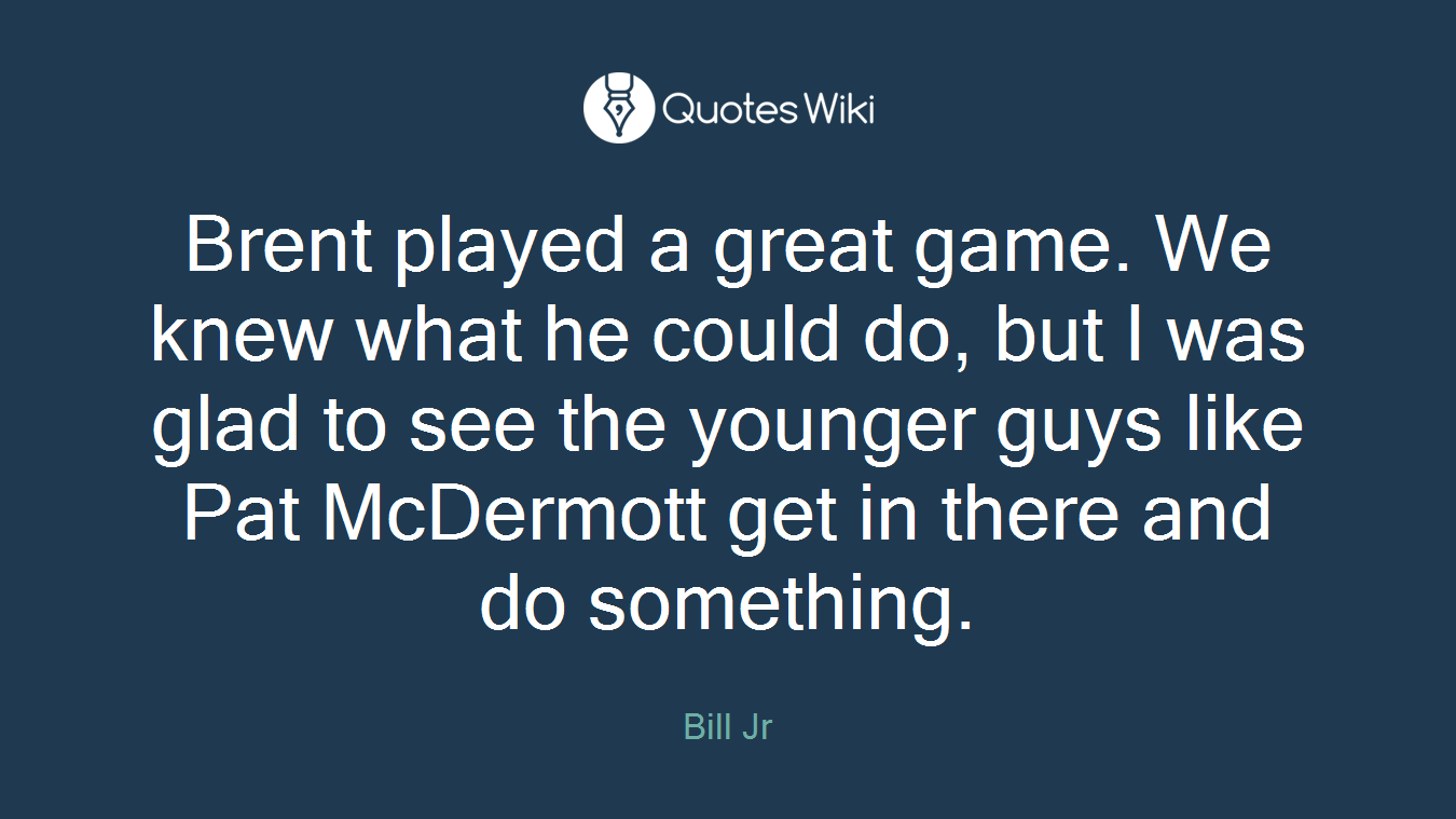 Brent played a great game. We knew what he could do, but I was glad to see the younger guys like Pat McDermott get in there and do something.