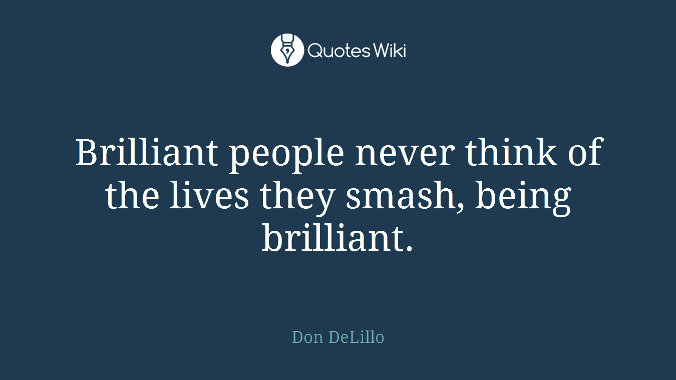 Brilliant people never think of the lives they smash, being brilliant.