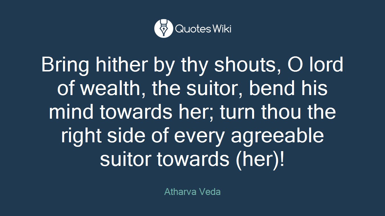 Bring hither by thy shouts, O lord of wealth, the suitor, bend his mind towards her; turn thou the right side of every agreeable suitor towards (her)!