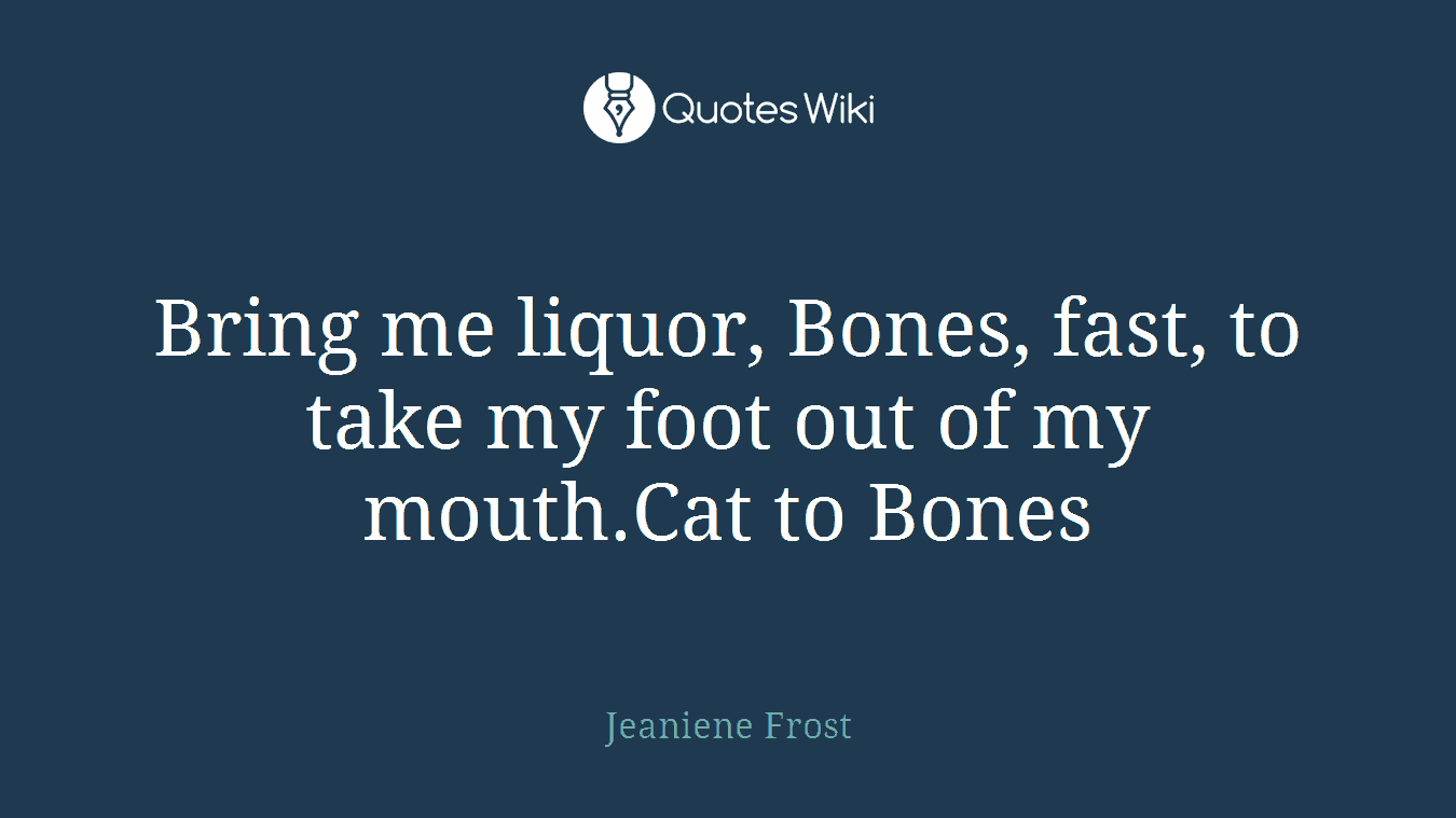 Bring me liquor, Bones, fast, to take my foot out of my mouth.Cat to Bones
