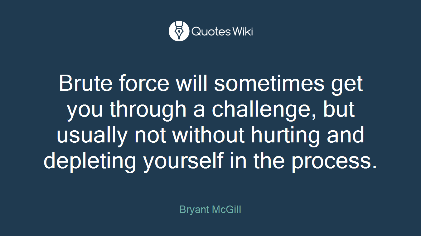 Brute force will sometimes get you through a challenge, but usually not without hurting and depleting yourself in the process.