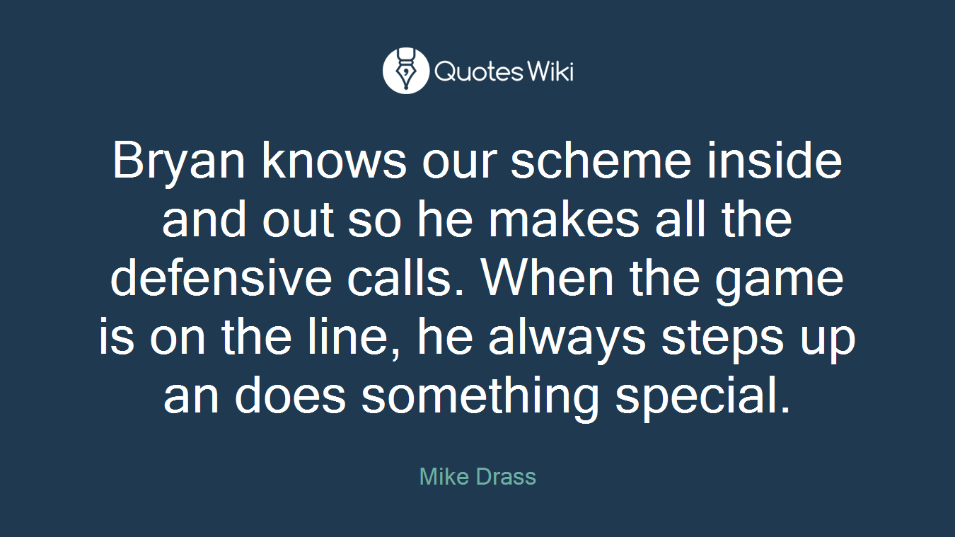 Bryan knows our scheme inside and out so he makes all the defensive calls. When the game is on the line, he always steps up an does something special.