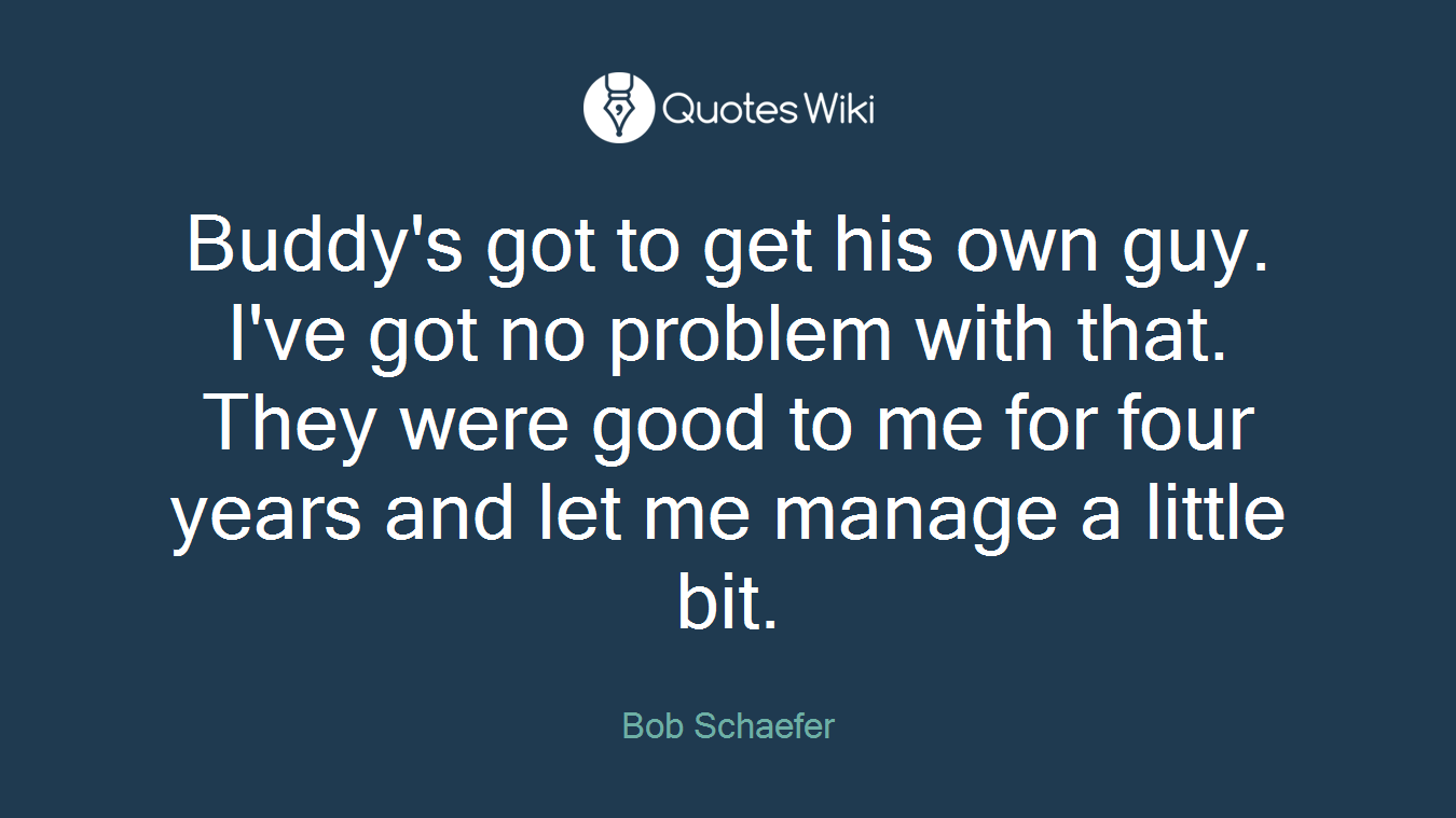 Buddy's got to get his own guy. I've got no problem with that. They were good to me for four years and let me manage a little bit.