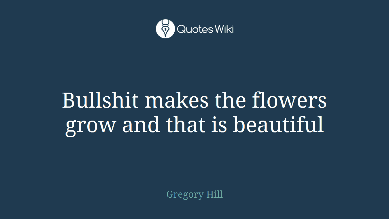 Bullshit makes the flowers grow and that is beautiful