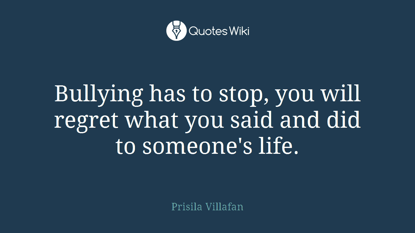 Bullying has to stop, you will regret what you said and did to someone's life.